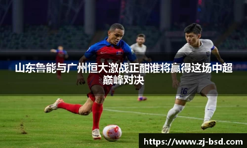 山东鲁能与广州恒大激战正酣谁将赢得这场中超巅峰对决