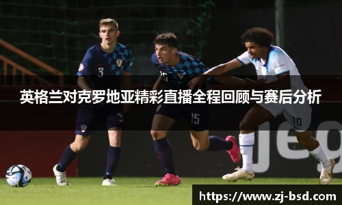 英格兰对克罗地亚精彩直播全程回顾与赛后分析